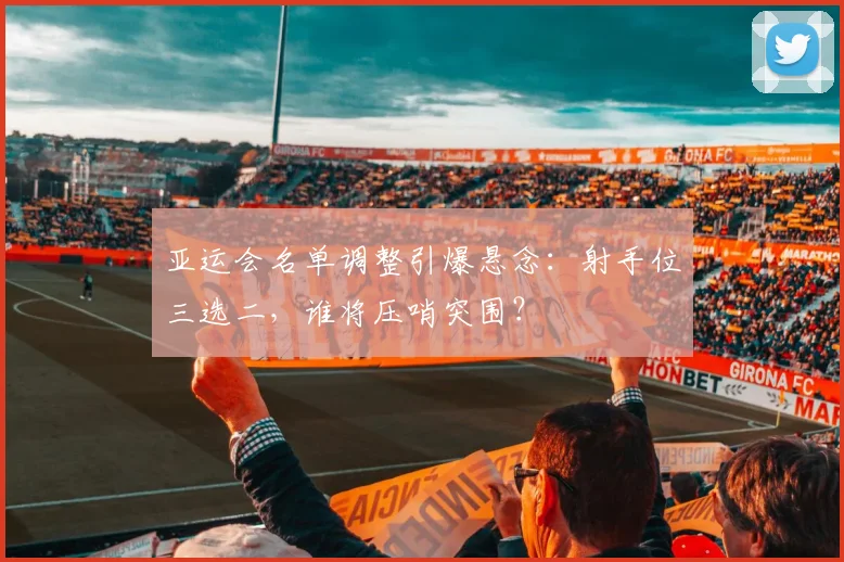 亚运会名单调整引爆悬念:射手位三选二,谁将压哨突围?