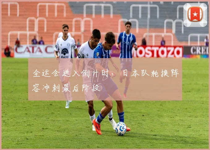全运会进入倒计时,日本队轮换阵容冲刺最后阶段