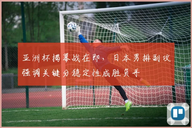 亚洲杯揭幕战在即,日本男排副攻强调关键分稳定性成胜负手