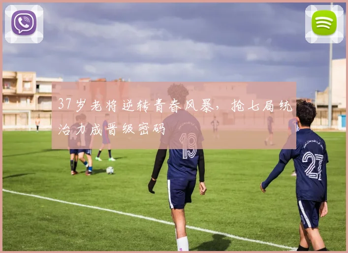 37岁老将逆转青春风暴，抢七局统治力成晋级密码