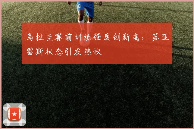 乌拉圭赛前训练强度创新高，苏亚雷斯状态引发热议