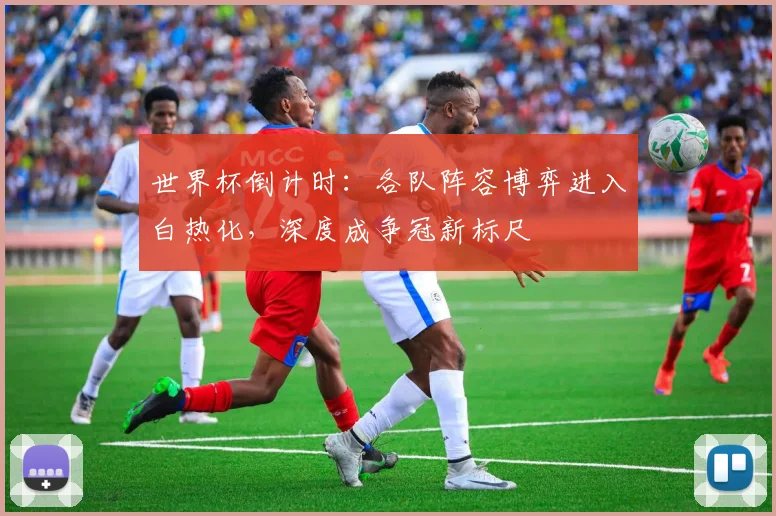 世界杯倒计时：各队阵容博弈进入白热化，深度成争冠新标尺