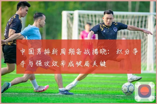 中国男排新周期备战揭晓：积分争夺与强攻效率成破局关键