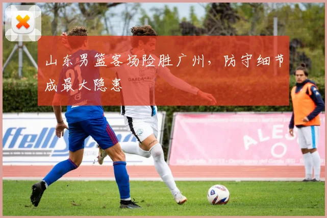 山东男篮客场险胜广州,防守细节成最大隐患