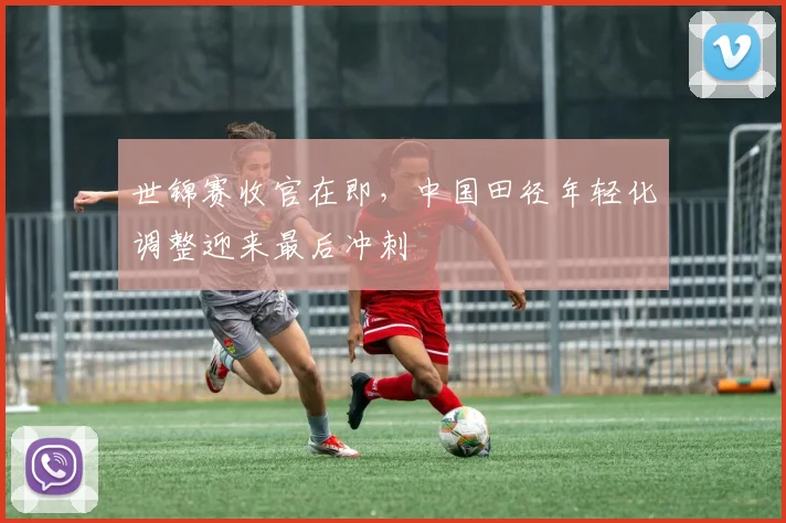 世锦赛收官在即,中国田径年轻化调整迎来最后冲刺
