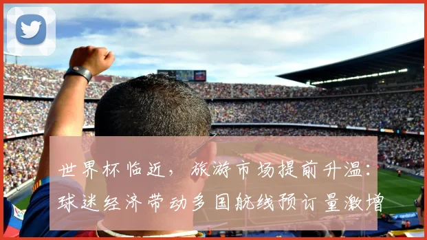 世界杯临近,旅游市场提前升温:球迷经济带动多国航线预订量激增