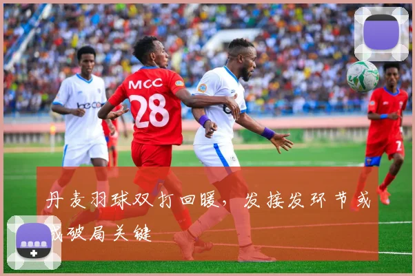 丹麦羽球双打回暖,发接发环节或成破局关键