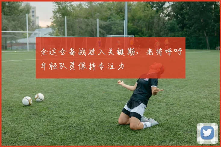 全运会备战进入关键期,老将呼吁年轻队员保持专注力