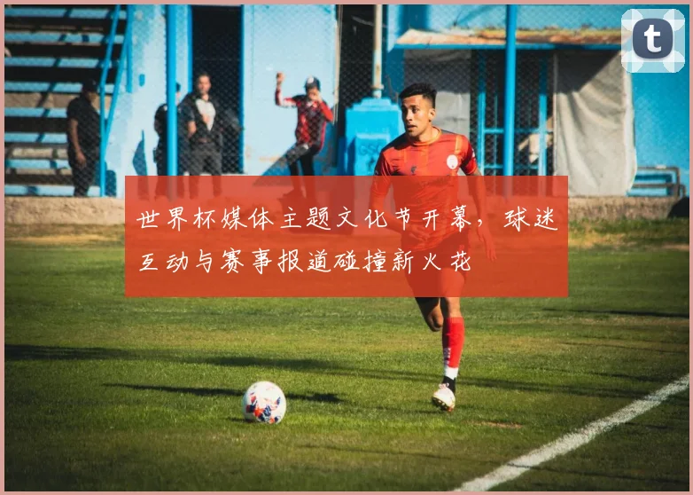 世界杯媒体主题文化节开幕,球迷互动与赛事报道碰撞新火花