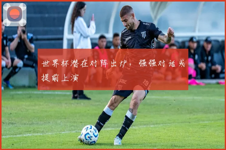 世界杯潜在对阵出炉，强强对话或提前上演