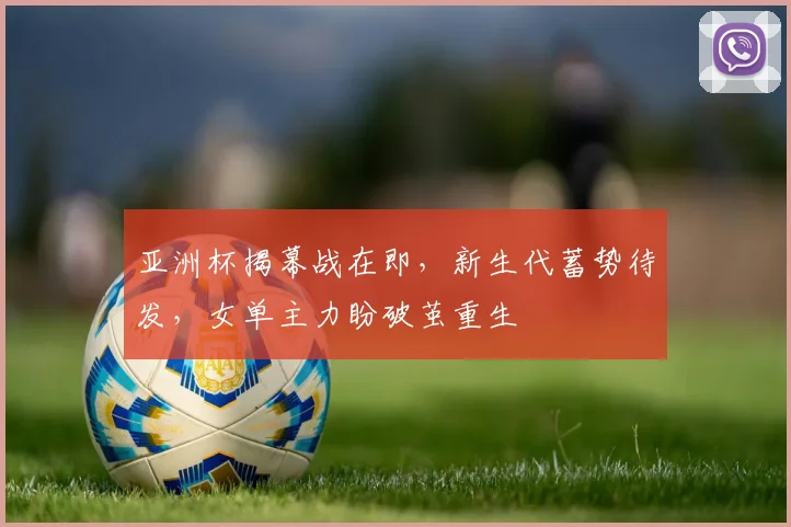 亚洲杯揭幕战在即,新生代蓄势待发,女单主力盼破茧重生