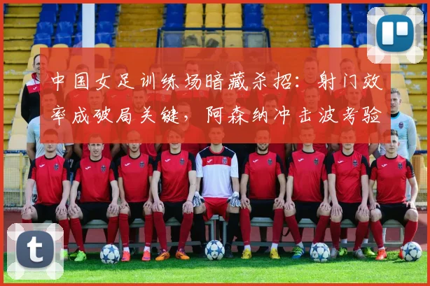 中国女足训练场暗藏杀招：射门效率成破局关键，阿森纳冲击波考验防线