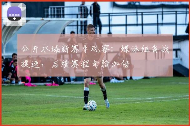 公开水域新赛季观察:蝶泳组备战提速,后续赛程考验加倍