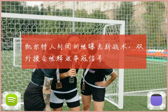 凯尔特人封闭训练曝光新战术,双外援合练释放争冠信号