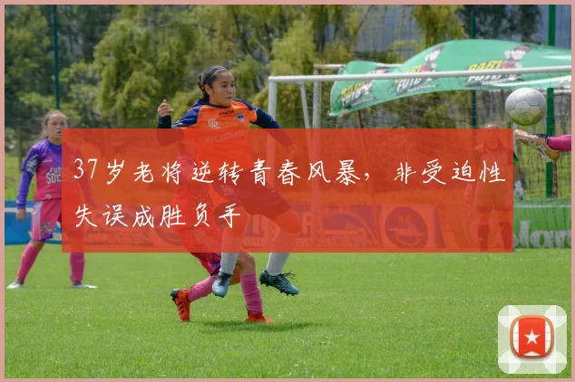 37岁老将逆转青春风暴,非受迫性失误成胜负手