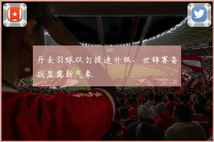 丹麦羽球双打提速升级,世锦赛备战显露新气象