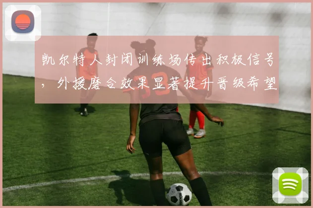 凯尔特人封闭训练场传出积极信号,外援磨合效果显著提升晋级希望