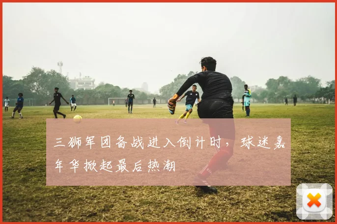 三狮军团备战进入倒计时,球迷嘉年华掀起最后热潮