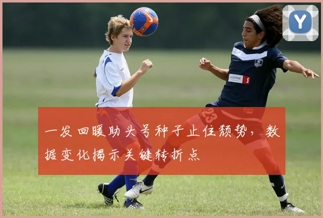 一发回暖助头号种子止住颓势,数据变化揭示关键转折点