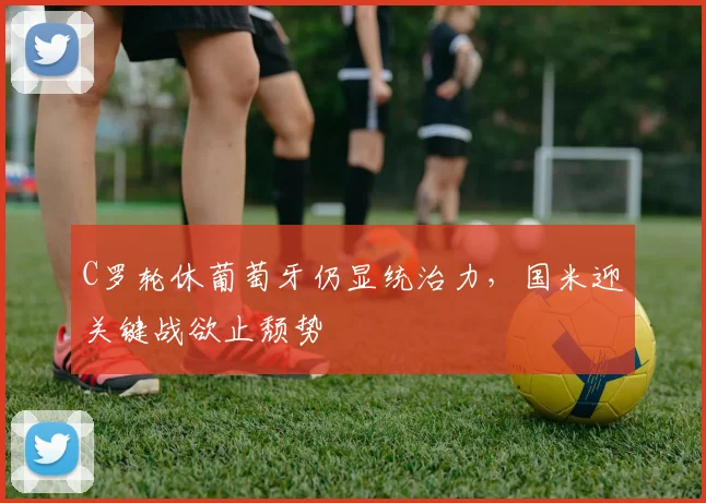 C罗轮休葡萄牙仍显统治力，国米迎关键战欲止颓势