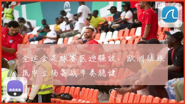 全运会足球赛区迎强敌,欧洲劲旅抵中立场备战节奏稳健