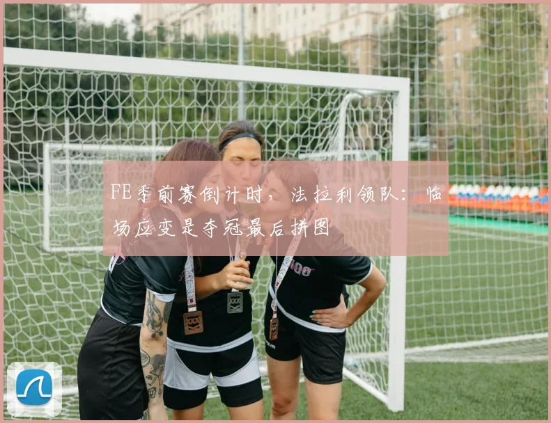FE季前赛倒计时,法拉利领队:临场应变是夺冠最后拼图