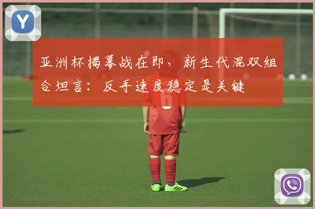 亚洲杯揭幕战在即,新生代混双组合坦言:反手速度稳定是关键