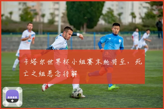 卡塔尔世界杯小组赛末轮将至,死亡之组悬念待解