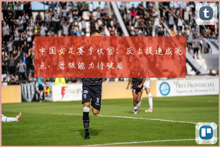 中国女足赛季收官：反击提速成亮点，晋级能力待破局