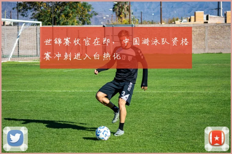 世锦赛收官在即，中国游泳队资格赛冲刺进入白热化