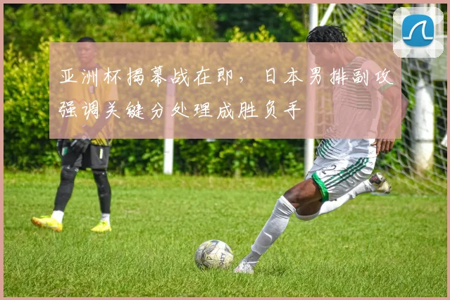 亚洲杯揭幕战在即,日本男排副攻强调关键分处理成胜负手