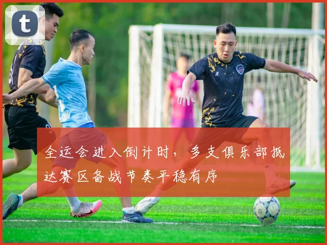 全运会进入倒计时,多支俱乐部抵达赛区备战节奏平稳有序