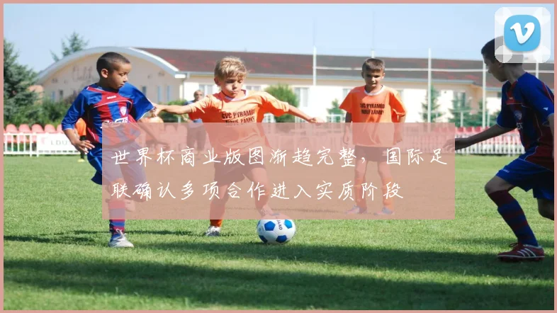 世界杯商业版图渐趋完整,国际足联确认多项合作进入实质阶段