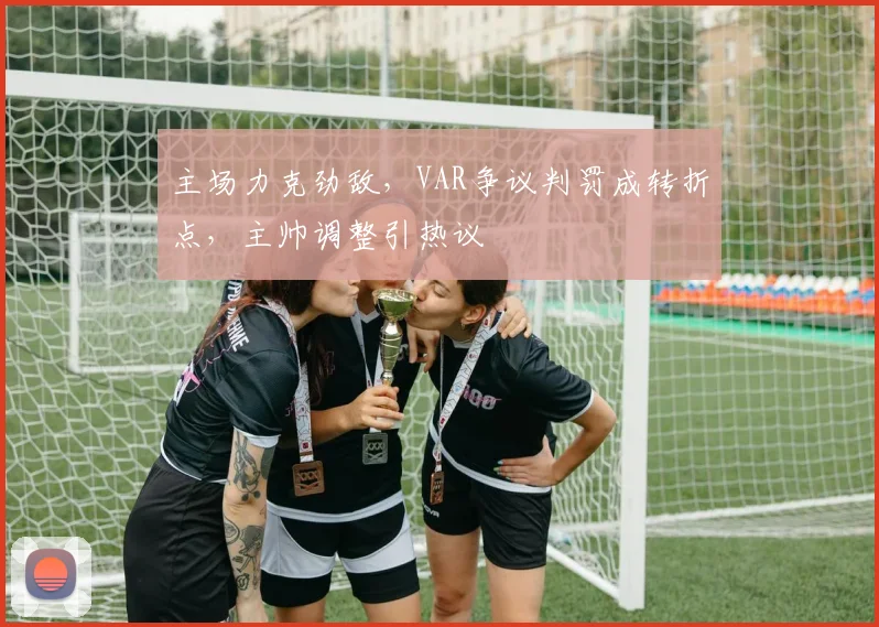 主场力克劲敌，VAR争议判罚成转折点，主帅调整引热议