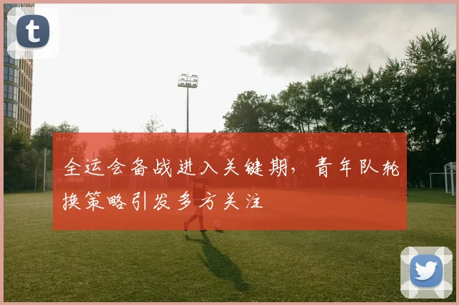 全运会备战进入关键期,青年队轮换策略引发多方关注