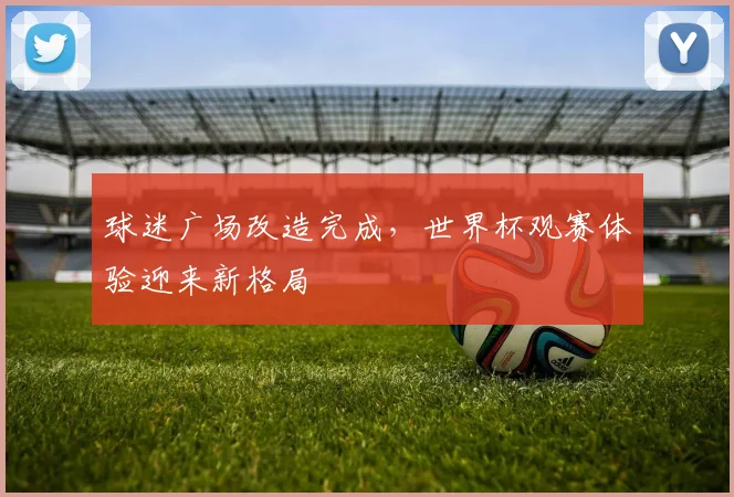 球迷广场改造完成，世界杯观赛体验迎来新格局