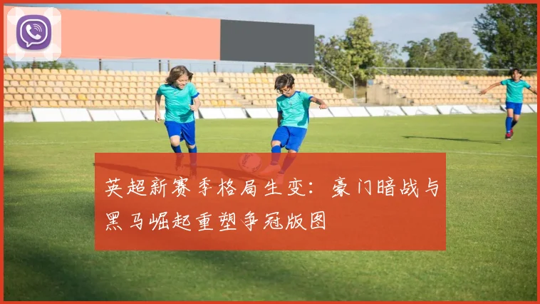 英超新赛季格局生变:豪门暗战与黑马崛起重塑争冠版图