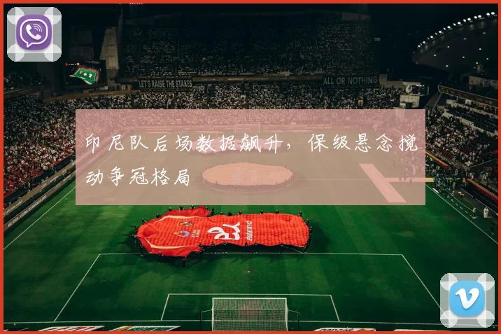 印尼队后场数据飙升,保级悬念搅动争冠格局
