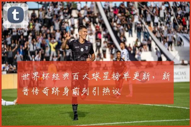 世界杯经典百大球星榜单更新,新晋传奇跻身前列引热议