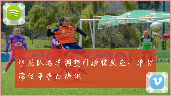 印尼队名单调整引连锁反应,单打席位争夺白热化