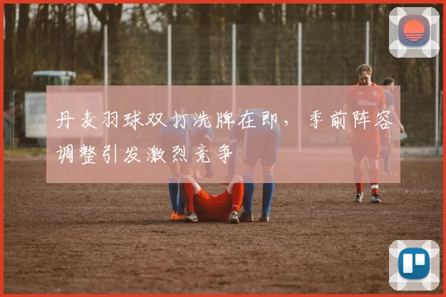 丹麦羽球双打洗牌在即,季前阵容调整引发激烈竞争