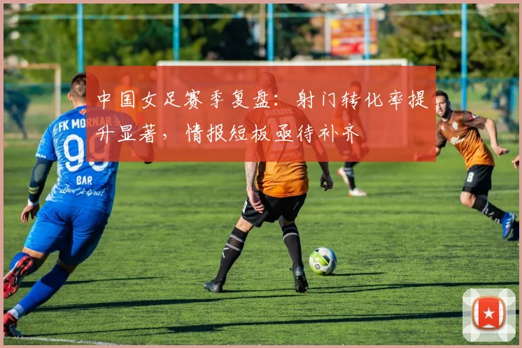 中国女足赛季复盘:射门转化率提升显著,情报短板亟待补齐