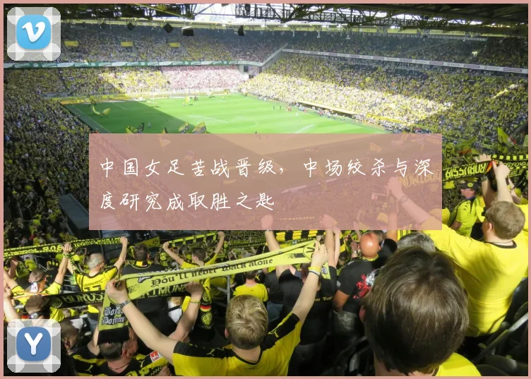 中国女足苦战晋级，中场绞杀与深度研究成取胜之匙