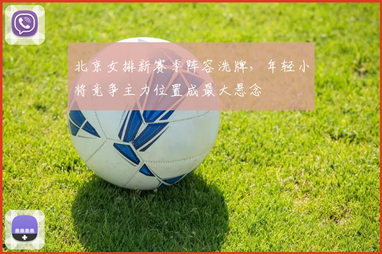 北京女排新赛季阵容洗牌,年轻小将竞争主力位置成最大悬念