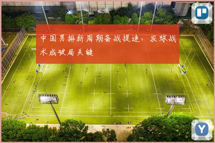 中国男排新周期备战提速，发球战术成破局关键